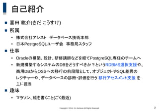 Copyright © 2014 K.K.Ashisuto All Rights Reserved. 2
自己紹介
 喜田 紘介(きだ こうすけ)
 所属
●
株式会社アシスト　データベース技術本部
● 日本PostgreSQLユーザ会　事務局スタッフ
 仕事
● Oracleの構築、設計、研修講師などを経てPostgreSQL専任のチームへ
● 新規構築するシステムのDBをどうすべきか？というRDBMS選択支援や、
商用DBからOSSへの移行の前段階として、オブジェクトやSQL差異の
レクチャーや、データベースの診断・評価を行う 移行アセスメント支援 を
主に担当
 趣味
● マラソン、絵を書くこと(ごく最近)
 