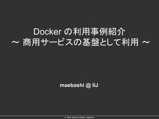 ©　2015 Internet Initiative Japan Inc.	
Docker の利用事例紹介
～ 商用サービスの基盤として利用 ～
maebashi @ IIJ
 