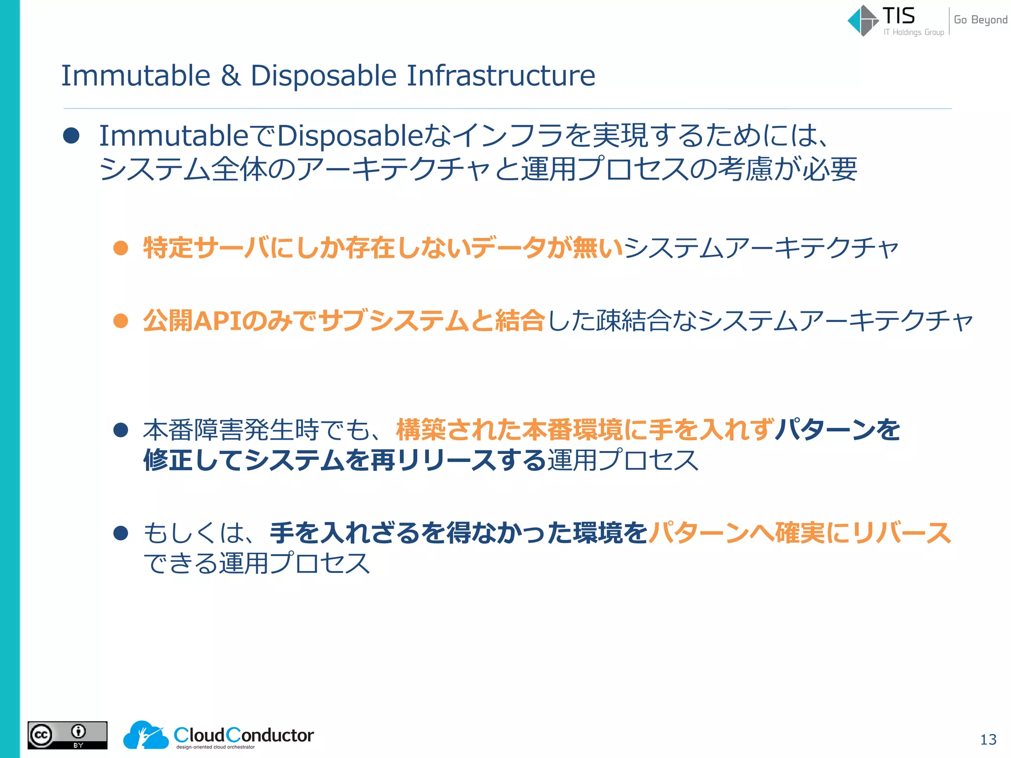 Immutable & Disposable Infrastructure
 ImmutableでDisposableなインフラを実現するためには、
システム全体のアーキテクチャと運用プロセスの考慮が必要
 特定サーバにしか存在しないデータが無いシステムアーキテクチャ
 公開APIのみでサブシステムと結合した疎結合なシステムアーキテクチャ
 本番障害発生時でも、構築された本番環境に手を入れずパターンを
修正してシステムを再リリースする運用プロセス
 もしくは、手を入れざるを得なかった環境をパターンへ確実にリバース
できる運用プロセス
13
 