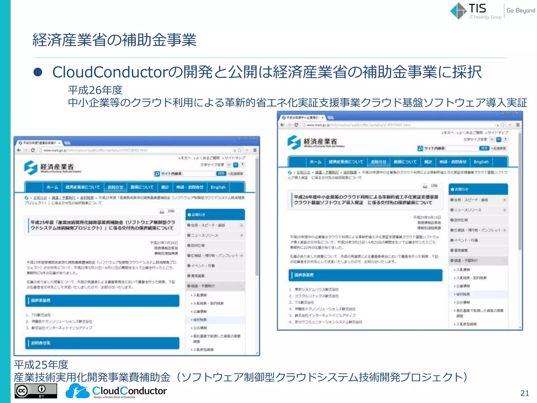 経済産業省の補助金事業
 CloudConductorの開発と公開は経済産業省の補助金事業に採択
21
平成25年度
産業技術実用化開発事業費補助金（ソフトウェア制御型クラウドシステム技術開発プロジェクト）
平成26年度
中小企業等のクラウド利用による革新的省エネ化実証支援事業クラウド基盤ソフトウェア導入実証
 