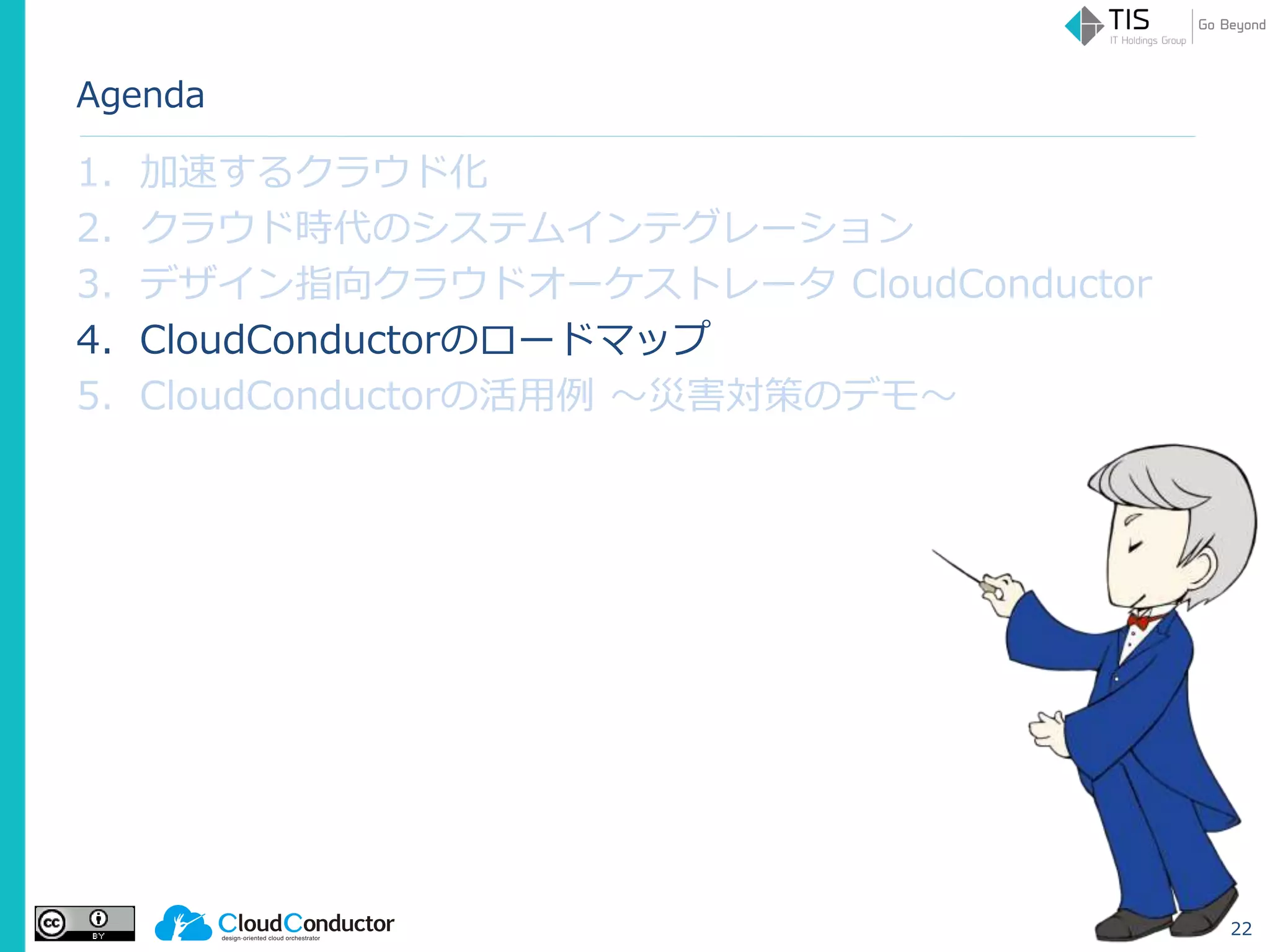 Agenda
1. 加速するクラウド化
2. クラウド時代のシステムインテグレーション
3. デザイン指向クラウドオーケストレータ CloudConductor
4. CloudConductorのロードマップ
5. CloudConductorの活用例 ～災害対策のデモ～
22
 