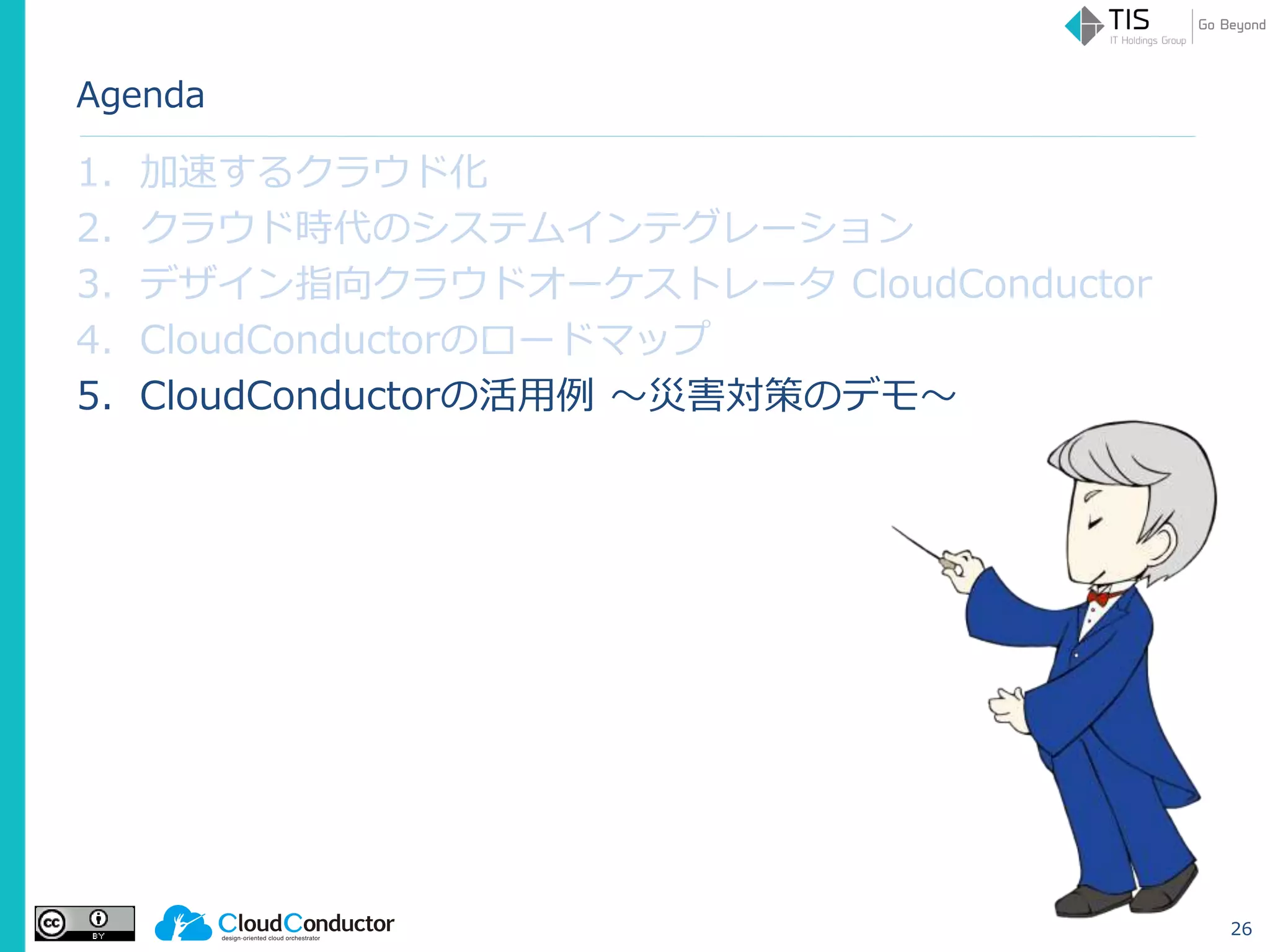 Agenda
1. 加速するクラウド化
2. クラウド時代のシステムインテグレーション
3. デザイン指向クラウドオーケストレータ CloudConductor
4. CloudConductorのロードマップ
5. CloudConductorの活用例 ～災害対策のデモ～
26
 