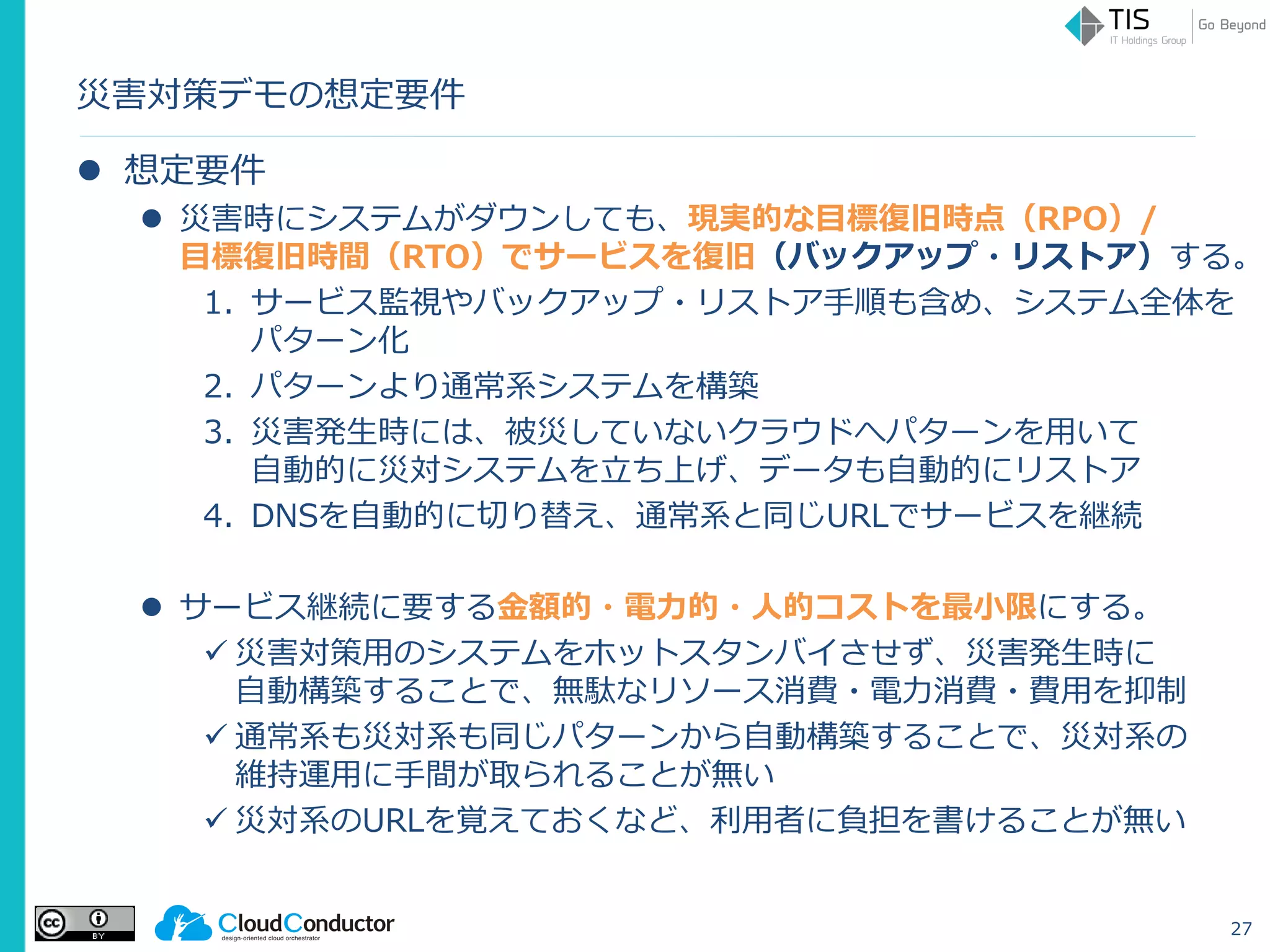 災害対策デモの想定要件
 想定要件
 災害時にシステムがダウンしても、現実的な目標復旧時点（RPO）/
目標復旧時間（RTO）でサービスを復旧（バックアップ・リストア）する。
1. サービス監視やバックアップ・リストア手順も含め、システム全体を
パターン化
2. パターンより通常系システムを構築
3. 災害発生時には、被災していないクラウドへパターンを用いて
自動的に災対システムを立ち上げ、データも自動的にリストア
4. DNSを自動的に切り替え、通常系と同じURLでサービスを継続
 サービス継続に要する金額的・電力的・人的コストを最小限にする。
 災害対策用のシステムをホットスタンバイさせず、災害発生時に
自動構築することで、無駄なリソース消費・電力消費・費用を抑制
 通常系も災対系も同じパターンから自動構築することで、災対系の
維持運用に手間が取られることが無い
 災対系のURLを覚えておくなど、利用者に負担を書けることが無い
27
 