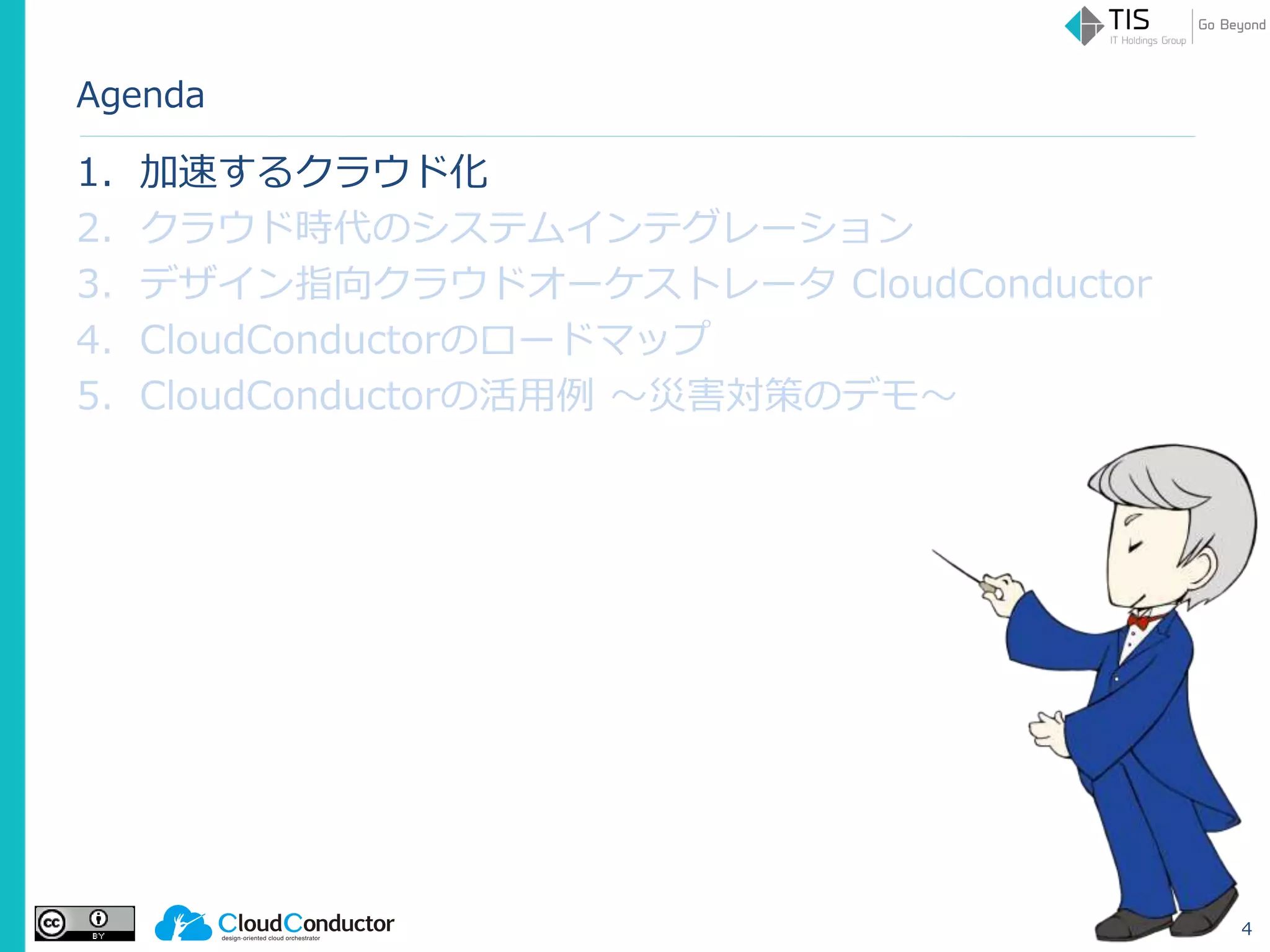 Agenda
1. 加速するクラウド化
2. クラウド時代のシステムインテグレーション
3. デザイン指向クラウドオーケストレータ CloudConductor
4. CloudConductorのロードマップ
5. CloudConductorの活用例 ～災害対策のデモ～
4
 
