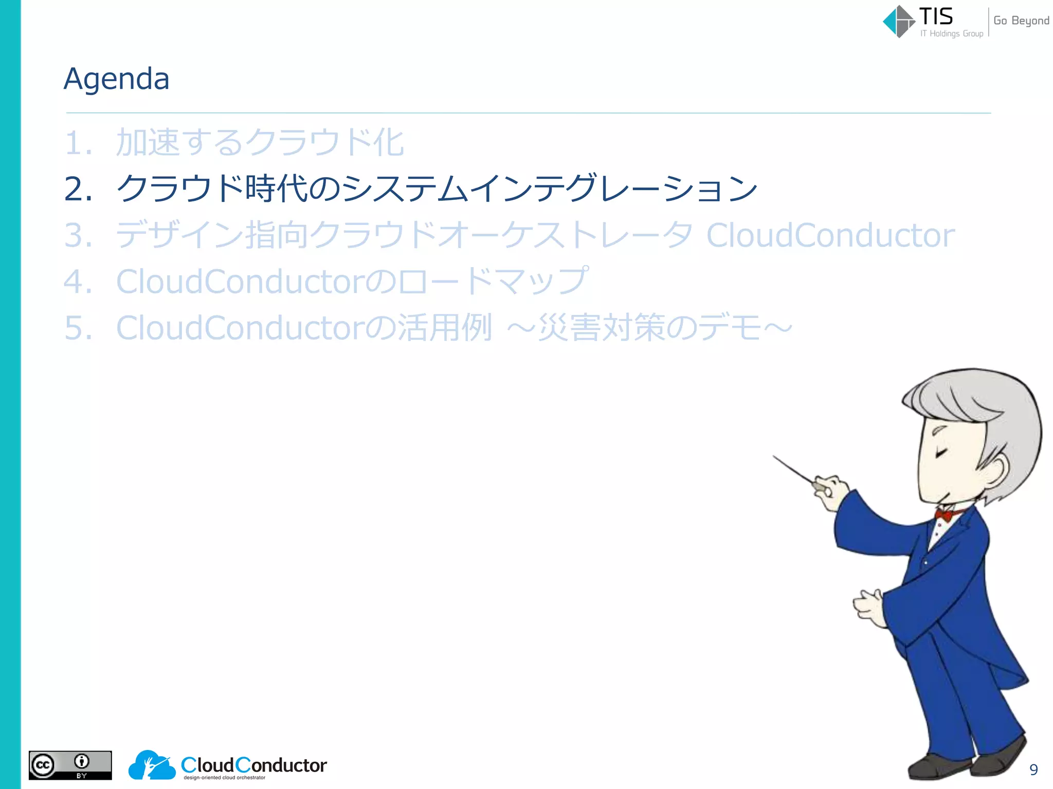 Agenda
1. 加速するクラウド化
2. クラウド時代のシステムインテグレーション
3. デザイン指向クラウドオーケストレータ CloudConductor
4. CloudConductorのロードマップ
5. CloudConductorの活用例 ～災害対策のデモ～
9
 