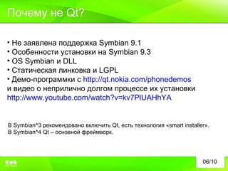 06/10 Почему не  Qt? Не заявлена поддержка  Symbian 9.1 Особенности установки на  Symbian 9.3 OS Symbian  и  DLL Статическая линковка и  LGPL Демо-программки с  http://qt.nokia.com/phonedemos и видео о неприлично долгом процессе их установки  http://www.youtube.com/watch?v=kv7PlUAHhYA В  Symbian^3  рекомендовано включить  Qt , есть технология « smart installer ». В  Symbian^4 Qt –  основной фреймворк. 