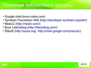 08/10 Полезные библиотеки и ресурсы Google (site:forum.nokia.com) Symbian Foundation Wiki ( http://developer.symbian.org/wiki/ ) NewLC ( http://newlc.com/ ) Блог  LiteCoding ( http://litecoding.com/ ) SQuiS ( http://squis.org/ ,  http://code.google.com/p/squis/ ) 