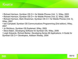 09/10 Книги Richard Harrison, Symbian OS C++ for Mobile Phones (Vol. 1), Wiley, 2003 Richard Harrison, Symbian OS C++ for Mobile Phones (Vol. 2), Wiley, 2004 Richard Harrison, Mark Shackman, Symbian OS C++ for Mobile Phones (Vol. 3), Wiley, 2007 Iain Campbell, Symbian OS Communications Programming (2nd edition), Wiley, 2007  Jo Stichbury, Symbian OS Explained, Wiley, 2005 Steve Babin, Developing Software for Symbian OS, Wiley, 2006 Leigh Edwards, Richard Barker, Developing Series 60 Applications: A Guide for Symbian OS C++ Developers, Addison Wesley, 2004 
