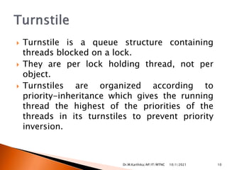  Turnstile is a queue structure containing
threads blocked on a lock.
 They are per lock holding thread, not per
object.
 Turnstiles are organized according to
priority-inheritance which gives the running
thread the highest of the priorities of the
threads in its turnstiles to prevent priority
inversion.
10/1/2021 10
Dr.M.Karthika/AP/IT/MTNC
 