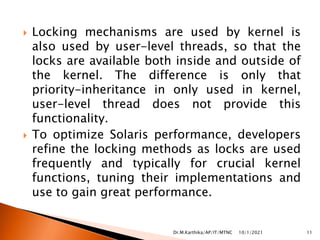  Locking mechanisms are used by kernel is
also used by user-level threads, so that the
locks are available both inside and outside of
the kernel. The difference is only that
priority-inheritance in only used in kernel,
user-level thread does not provide this
functionality.
 To optimize Solaris performance, developers
refine the locking methods as locks are used
frequently and typically for crucial kernel
functions, tuning their implementations and
use to gain great performance.
10/1/2021 11
Dr.M.Karthika/AP/IT/MTNC
 