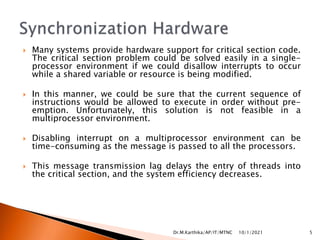  Many systems provide hardware support for critical section code.
The critical section problem could be solved easily in a single-
processor environment if we could disallow interrupts to occur
while a shared variable or resource is being modified.
 In this manner, we could be sure that the current sequence of
instructions would be allowed to execute in order without pre-
emption. Unfortunately, this solution is not feasible in a
multiprocessor environment.
 Disabling interrupt on a multiprocessor environment can be
time-consuming as the message is passed to all the processors.
 This message transmission lag delays the entry of threads into
the critical section, and the system efficiency decreases.
10/1/2021 5
Dr.M.Karthika/AP/IT/MTNC
 