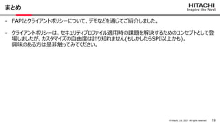 19
&copy; Hitachi, Ltd. 2021. All rights reserved.
まとめ
- FAPIとクライアントポリシーについて、デモなどを通じてご紹介しました。
- クライアントポリシーは、セキュリティプロファイル適用時の課題を解決するためのコンセプトとして登
場しましたが、カスタマイズの自由度は計り知れません(もしかしたらSPI以上かも)。
興味のある方は是非触ってみてください。
 