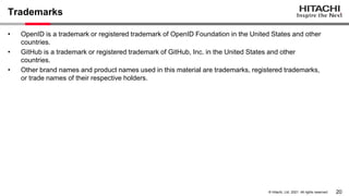 20
&copy; Hitachi, Ltd. 2021. All rights reserved.
Trademarks
&bull; OpenID is a trademark or registered trademark of OpenID Foundation in the United States and other
countries.
&bull; GitHub is a trademark or registered trademark of GitHub, Inc. in the United States and other
countries.
&bull; Other brand names and product names used in this material are trademarks, registered trademarks,
or trade names of their respective holders.
 