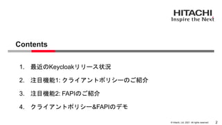 &copy; Hitachi, Ltd. 2021. All rights reserved.
Contents
2
1. 最近のKeycloakリリース状況
2. 注目機能1: クライアントポリシーのご紹介
3. 注目機能2: FAPIのご紹介
4. クライアントポリシー&FAPIのデモ
 