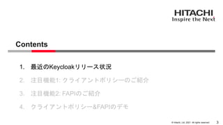 &copy; Hitachi, Ltd. 2021. All rights reserved.
Contents
3
1. 最近のKeycloakリリース状況
2. 注目機能1: クライアントポリシーのご紹介
3. 注目機能2: FAPIのご紹介
4. クライアントポリシー&FAPIのデモ
 