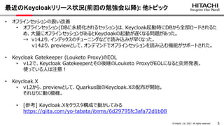 5
&copy; Hitachi, Ltd. 2021. All rights reserved.
最近のKeycloakリリース状況(前回の勉強会以降): 他トピック
&bull; オフラインセッションの扱い改善
&bull; オフラインセッション(DBに永続化されるセッション)は、Keycloak起動時にDBから全部ロードされるた
め、大量にオフラインセッションがあるとKeycloakの起動が遅くなる問題があった。
&rarr; v14より、インデックスのチューニングなどで読み込みが早くなった。
v14より、previewとして、オンデマンドでオフラインセッションを読み込む機能がサポートされた。
&bull; Keycloak Gatekeeper (Louketo Proxy)のEOL
&bull; v12で、Keycloak Gatekeeperとその後継のLouketo ProxyがEOLになると突然発表。
使っている人は注意！
&bull; Keycloak.X
&bull; v12から、previewとして、Quarkus版のKeycloak.Xの配布が開始。
それなりに動く模様。
&bull; [参考] Keycloak.Xをクラスタ構成で動かしてみる
https://qiita.com/yo-tabata/items/6d29795fc3afa72d1b08
 