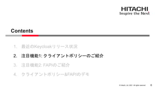 &copy; Hitachi, Ltd. 2021. All rights reserved.
Contents
6
1. 最近のKeycloakリリース状況
2. 注目機能1: クライアントポリシーのご紹介
3. 注目機能2: FAPIのご紹介
4. クライアントポリシー&FAPIのデモ
 