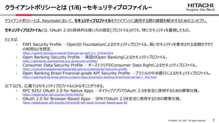 7
&copy; Hitachi, Ltd. 2021. All rights reserved.
クライアントポリシーとは (1/6) ~セキュリティプロファイル~
クライアントポリシーとは、Keycloakにおいて、セキュリティプロファイルをクライアントに適用する際の課題を解決するためのコンセプト。
セキュリティプロファイルとは、OAuth 2.0の具体的な使い方の規定(プロファイル)のうち、特にセキュリティを重視したもの。
たとえば、
- FAPI Security Profile &hellip;OpenID Foundationによるセキュリティプロファイル。高いセキュリティを要求される金融セクタで
の利用などを想定。
https://openid.net/specs/openid-financial-api-part-2-1_0-final.html
- Open Banking Security Profile &hellip;英国のOpen Bankingによるセキュリティプロファイル。
https://standards.openbanking.org.uk/security-profiles/
- Consumer Data Security Profile &hellip;オーストラリアのConsumer Data Rightによるセキュリティプロファイル。
https://consumerdatastandardsaustralia.github.io/standards/#security-profile
- Open Banking Brasil Financial-grade API Security Profile &hellip;ブラジルの中央銀行によるセキュリティプロファイル。
https://openbanking-brasil.github.io/specs-seguranca/open-banking-brasil-financial-api-1_ID2.html
以下なども、広義ではセキュリティプロファイルとみなすことができる。
- RFC 8252 OAuth 2.0 for Native Apps &hellip;ネイティブアプリでOAuth 2.0を安全に使用するための標準仕様。
https://datatracker.ietf.org/doc/html/rfc8252
- OAuth 2.0 for Browser-Based Apps &hellip;SPAでOAuth 2.0を安全に使用するための標準仕様。
https://datatracker.ietf.org/doc/html/draft-ietf-oauth-browser-based-apps-08
 