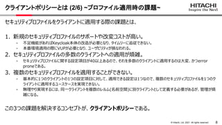 8
&copy; Hitachi, Ltd. 2021. All rights reserved.
クライアントポリシーとは (2/6) ~プロファイル適用時の課題~
セキュリティプロファイルをクライアントに適用する際の課題とは、
1. 新規のセキュリティプロファイルのサポートや改変コストが高い。
- 不足機能があればKeycloak本体の改造が必要となり、タイムリーに追従できない。
- 本番環境適用の際にVUPが必要となり、ユーザビリティが損なわれる。
2. セキュリティプロファイルの多数のクライアントへの適用が煩雑。
- セキュリティプロファイルに関する設定項目が40以上あるので、それを多数のクライアントに適用するのは大変、かつerror
proneである。
3. 複数のセキュリティプロファイルを適用することができない。
- 基本的に1つのクライアントの1つの設定項目に対して、適用できる設定は1つなので、複数のセキュリティプロファイルを1つのク
ライアントに適用するユースケースを実現できない。
- 無理やり実現するには、同一クライアントを複数のレルム(名前空間)に別クライアントとして定義する必要があるが、管理が煩
雑になる。
この3つの課題を解決するコンセプトが、クライアントポリシーである。
 