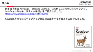 19
© Hitachi, Ltd. 2022. All rights reserved.
まとめ
- 新書籍「実践 Keycloak ―OpenID Connect、OAuth 2.0を利用したモダンアプリ
ケーションのセキュリティー保護」をご紹介しました。
https://www.amazon.co.jp/dp/4814400098
- Keycloakを使ったステップアップ認証の方法をデモを交えてご紹介しました。
 