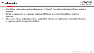 20
© Hitachi, Ltd. 2022. All rights reserved.
Trademarks
• OpenID is a trademark or registered trademark of OpenID Foundation in the United States and other
countries.
• GitHub is a trademark or registered trademark of GitHub, Inc. in the United States and other
countries.
• Other brand names and product names used in this material are trademarks, registered trademarks,
or trade names of their respective holders.
 