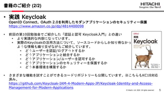 5
© Hitachi, Ltd. 2022. All rights reserved.
• 実践 Keycloak
OpenID Connect、OAuth 2.0を利用したモダンアプリケーションのセキュリティー保護
https://www.amazon.co.jp/dp/4814400098
• 前回の第10回勉強会でご紹介した「認証と認可 Keycloak入門」との違い
• より実践的な内容になっています。
• 実際のKeycloakの活用方法について、ソースコードからしか知り得なかった
ような情報も織り交ぜながらご紹介しています。
• どうユーザーを認証/ログアウトするか
• どうアプリケーションと統合するか
• どうアプリケーション/ユーザーを認可するか
• どうアプリケーションのセキュリティーを保護するか
• どう本番環境を構築するか
• さまざまな機能を試すことができるコードリポジトリーも公開しています。※こちらもKC18対応
済み。
https://github.com/Keycloak-IAM-4-Modern-Apps-JP/Keycloak-Identity-and-Access-
Management-for-Modern-Applications
書籍のご紹介 (2/2)
 