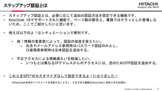 7
© Hitachi, Ltd. 2022. All rights reserved.
ステップアップ認証とは
• ステップアップ認証とは、必要に応じて追加の認証方法を設定できる機能です。
• Keycloak 18でサポートされた機能で、ページ数の都合上、書籍ではチラッとしか登場しな
いため、ここでご紹介したいと思います。
• 例えば以下のようなシチュエーションで便利です。
• 扱う情報の重要度によって、認証の強度を変えたい。
→ 氏名やメールアドレス参照時はパスワード認証のみとし、
口座残高参照時は生体認証を追加する。
• 不正アクセスによる情報漏えいを軽減したい。
→ いつもとは異なるIPアドレスからのアクセスには、念のためOTP認証を追加する。
• これらをSPI※のカスタマイズなしで設定できるようになりました！
※Keycloak本体のソースコードを改変することなく、さまざまな機能をKeycloakに追加できる仕組み。
 