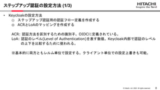 8
© Hitachi, Ltd. 2022. All rights reserved.
ステップアップ認証の設定方法 (1/3)
• Keycloakの設定方法
① ステップアップ認証用の認証フロー定義を作成する
② ACRとLoAのマッピングを作成する
ACR: 認証方法を区別するための識別子。OIDCに定義されている。
LoA: 認証のレベル(Level of Authentication)を表す数値。Keycloak内部で認証のレベル
の上下を比較するために使われる。
※基本的に両方ともレルム単位で設定する。クライアント単位での設定上書きも可能。
 