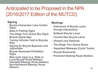 11 
Anticipated to be Proposed in the NPA (2016/2017 Edition of the MUTCD) 
11. 
Signing 
•Bicycle Intersection Lane Control Signs 
•Back-In Parking Signs 
•Two-Stage Turn Queue Box Signs 
•Bicycle Signal Sign 
•Turning Vehicles Yield to Bicycles Sign 
•Signing for Bicycle Bypasses and Jughandles 
•Bicycle Movement Prohibition Signs 
•Bike route signs (e.g. State or Local Bicycle Route Markers; Interstate Bikeway Route Markers; Non-Numbered Bikeway Route Markers 
Markings 
•Extensions of Bicycle Lanes through Intersections 
•Buffered Bicycle Lanes 
•Counter-flow Bicycle Lanes 
•Shared Lane Markings 
•Two-Stage Turn Queue Boxes 
•Separated Bikeways (Cycle Tracks) 
•Bicycle Boulevards 
•Pavement Marking Route Markers. 
 