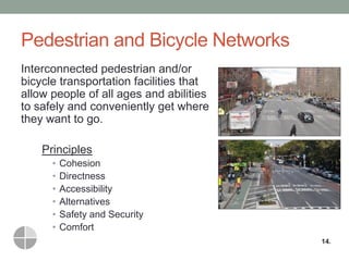 Pedestrian and Bicycle Networks 
Interconnected pedestrian and/or bicycle transportation facilities that allow people of all ages and abilities to safely and conveniently get where they want to go. 
Principles 
•Cohesion 
•Directness 
•Accessibility 
•Alternatives 
•Safety and Security 
•Comfort 
14.  