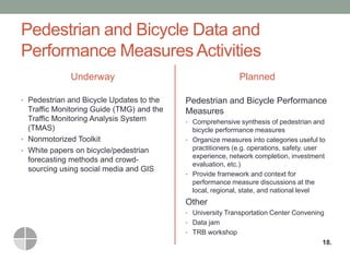 Pedestrian and Bicycle Data and Performance Measures Activities 
Underway 
•Pedestrian and Bicycle Updates to the Traffic Monitoring Guide (TMG) and the Traffic Monitoring Analysis System (TMAS) 
•Nonmotorized Toolkit 
•White papers on bicycle/pedestrian forecasting methods and crowd- sourcing using social media and GIS 
Planned 
Pedestrian and Bicycle Performance Measures 
•Comprehensive synthesis of pedestrian and bicycle performance measures 
•Organize measures into categories useful to practitioners (e.g. operations, safety, user experience, network completion, investment evaluation, etc.) 
•Provide framework and context for performance measure discussions at the local, regional, state, and national level 
Other 
•University Transportation Center Convening 
•Data jam 
•TRB workshop 
18.  