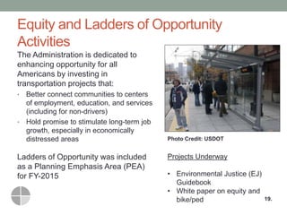 Equity and Ladders of Opportunity Activities 
The Administration is dedicated to enhancing opportunity for all Americans by investing in transportation projects that: 
•Better connect communities to centers of employment, education, and services (including for non-drivers) 
•Hold promise to stimulate long-term job growth, especially in economically distressed areas 
Ladders of Opportunity was included as a Planning Emphasis Area (PEA) for FY-2015 
19. 
Photo Credit: USDOT 
Projects Underway 
•Environmental Justice (EJ) Guidebook 
•White paper on equity and bike/ped  