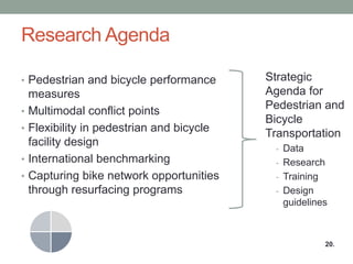 Research Agenda 
•Pedestrian and bicycle performance measures 
•Multimodal conflict points 
•Flexibility in pedestrian and bicycle facility design 
•International benchmarking 
•Capturing bike network opportunities through resurfacing programs 
Strategic Agenda for Pedestrian and Bicycle Transportation 
-Data 
-Research 
-Training 
-Design guidelines 
20.  