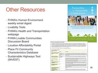 Other Resources 
•FHWA’s Human Environment weekly email digest 
•Livability Tools 
•FHWA’s Health and Transportation webpage 
•FHWA Livable Communities Discussion Board 
•Location Affordability Portal 
•Place Fit Community Characteristics Database 
•Sustainable Highways Tool (INVEST) 
22.  