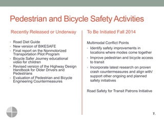 Pedestrian and Bicycle Safety Activities 
Recently Released or Underway 
•Road Diet Guide 
•New version of BIKESAFE 
•Final report on the Nonmotorized Transportation Pilot Program 
•Bicycle Safer Journey educational video for children 
•Revised version of the Highway Design Handbook for Older Drivers and Pedestrians 
•Evaluation of Pedestrian and Bicycle Engineering Countermeasures 
To Be Initiated Fall 2014 
Multimodal Conflict Points 
•Identify safety improvements in locations where modes come together 
•Improve pedestrian and bicycle access to transit 
•Incorporate latest research on proven crash countermeasures and align with/ support other ongoing and planned safety initiatives 
Road Safety for Transit Patrons Initiative 
7.  