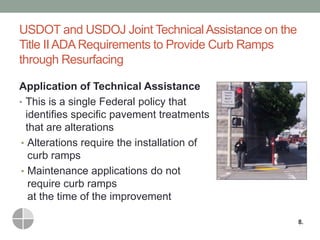 USDOT and USDOJ Joint Technical Assistance on the Title II ADA Requirements to Provide Curb Ramps through Resurfacing 
Application of Technical Assistance 
•This is a single Federal policy that identifies specific pavement treatments that are alterations 
•Alterations require the installation of curb ramps 
•Maintenance applications do not require curb ramps at the time of the improvement 
8.  