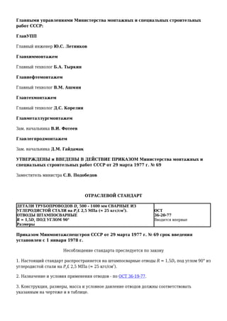 Главными управлениями Министерства монтажных и специальных строительных
работ СССР:
ГлавУПП
Главный инженер Ю.С. Летников
Главхиммонтажем
Главный технолог Б.А. Тыркин
Главнефтемонтажем
Главный технолог В.М. Ашмян
Главтехмонтажем
Главный технолог Д.С. Корелин
Главметаллургмонтажем
Зам. начальника В.И. Фотеев
Главлегпродмонтажем
Зам. начальника Д.М. Гайдамак
УТВЕРЖДЕНЫ и ВВЕДЕНЫ В ДЕЙСТВИЕ ПРИКАЗОМ Министерства монтажных и
специальных строительных работ СССР от 29 марта 1977 г. № 69
Заместитель министра С.В. Подобедов
ОТРАСЛЕВОЙ СТАНДАРТ
ДЕТАЛИ ТРУБОПРОВОДОВ Dу 500 - 1400 мм СВАРНЫЕ ИЗ
УГЛЕРОДИСТОЙ СТАЛИ на Ру£ 2,5 МПа (≈ 25 кгс/см
2
).
ОТВОДЫ ШТАМПОСВАРНЫЕ
R = 1,5Dу ПОД УГЛОМ 90°
Размеры
ОСТ
36-20-77
Вводится впервые
Приказом Минмонтажспецстроя СССР от 29 марта 1977 г. № 69 срок введения
установлен с 1 января 1978 г.
Несоблюдение стандарта преследуется по закону
1. Настоящий стандарт распространяется на штампосварные отводы R = 1,5DУ под углом 90° из
углеродистой стали на Ру£ 2,5 МПа (≈ 25 кгс/см
2
).
2. Назначение и условия применения отводов - по ОСТ 36-19-77.
3. Конструкция, размеры, масса и условное давление отводов должны соответствовать
указанным на чертеже и в таблице.
 