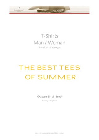 T-Shirts
   Man / Woman
      Price List - Catalogue




THE BEST TEES
 OF SUMMER


     Ocean Shelling®
         Yachting & Surf Wear




   cottonwaves.spreadshirt.com
 