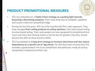 Copyright©2013TheNielsenCompany.Confidentialandproprietary.
18
PRODUCT PROMOTIONAL MEASURES
• TCIL has embarked on a Viable Vision strategy as a guiding light towards
becoming a flourishing company. Their main drive was to establish, capitalize
and sustain a decisive competitive edge
• During the last few years, TCIL has fully transformed their sales approach. They
have changed from selling products to selling solutions, from price based selling
to value based selling. Their sales people are now equipped to comprehend that
more and more that chasing orders is not the key for growth; that they should
possess the skills to close business deals.
• TCIL has worked on a long term strategy to increase client base and also reduce
dependency on a specific set of big clients. For this they have ensured that TCIL
provides a good product mix to its competitors and addresses needs pf various
competitors irrespective of their size.
 