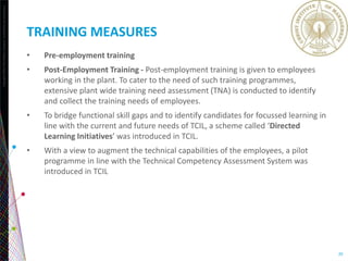 Copyright©2013TheNielsenCompany.Confidentialandproprietary.
20
TRAINING MEASURES
• Pre-employment training
• Post-Employment Training - Post-employment training is given to employees
working in the plant. To cater to the need of such training programmes,
extensive plant wide training need assessment (TNA) is conducted to identify
and collect the training needs of employees.
• To bridge functional skill gaps and to identify candidates for focussed learning in
line with the current and future needs of TCIL, a scheme called ‘Directed
Learning Initiatives’ was introduced in TCIL.
• With a view to augment the technical capabilities of the employees, a pilot
programme in line with the Technical Competency Assessment System was
introduced in TCIL
 