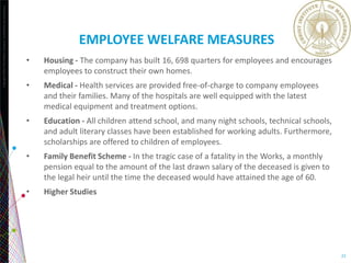 Copyright©2013TheNielsenCompany.Confidentialandproprietary.
22
EMPLOYEE WELFARE MEASURES
• Housing - The company has built 16, 698 quarters for employees and encourages
employees to construct their own homes.
• Medical - Health services are provided free-of-charge to company employees
and their families. Many of the hospitals are well equipped with the latest
medical equipment and treatment options.
• Education - All children attend school, and many night schools, technical schools,
and adult literary classes have been established for working adults. Furthermore,
scholarships are offered to children of employees.
• Family Benefit Scheme - In the tragic case of a fatality in the Works, a monthly
pension equal to the amount of the last drawn salary of the deceased is given to
the legal heir until the time the deceased would have attained the age of 60.
• Higher Studies
 