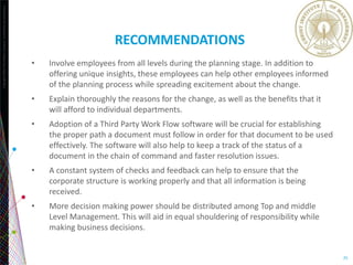 Copyright©2013TheNielsenCompany.Confidentialandproprietary.
25
RECOMMENDATIONS
• Involve employees from all levels during the planning stage. In addition to
offering unique insights, these employees can help other employees informed
of the planning process while spreading excitement about the change.
• Explain thoroughly the reasons for the change, as well as the benefits that it
will afford to individual departments.
• Adoption of a Third Party Work Flow software will be crucial for establishing
the proper path a document must follow in order for that document to be used
effectively. The software will also help to keep a track of the status of a
document in the chain of command and faster resolution issues.
• A constant system of checks and feedback can help to ensure that the
corporate structure is working properly and that all information is being
received.
• More decision making power should be distributed among Top and middle
Level Management. This will aid in equal shouldering of responsibility while
making business decisions.
 