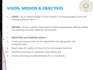 Copyright©2013TheNielsenCompany.Confidentialandproprietary.
3
VISION, MISSION & OBJECTIVES
• VISION - Be an industry leader in value creation, servicing packaging needs and
creating a greener future.
• MISSION - Service customer requirements of green packaging by offering reliable
cost-effective and value added tin mill products.
• OBJECTIVES and STRATEGIC GOALS –
1. Create and enhance value for the stakeholders through growth and
competitiveness.
2. Reach status of supplier of choice for tin mill products from Asia.
3. Establish as exemplar in corporate sustainability and
4. Create an exciting and safe workplace for our employees
 