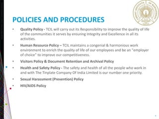 Copyright©2013TheNielsenCompany.Confidentialandproprietary.
9
POLICIES AND PROCEDURES
• Quality Policy - TCIL will carry out its Responsibility to improve the quality of life
of the communities it serves by ensuring Integrity and Excellence in all its
activities.
• Human Resource Policy – TCIL maintains a congenial & harmonious work
environment to enrich the quality of life of our employees and be an "employer
of choice" to improve our competitiveness.
• Visitors Policy & Document Retention and Archival Policy
• Health and Safety Policy - The safety and health of all the people who work in
and with The Tinplate Company Of India Limited is our number one priority.
• Sexual Harassment (Prevention) Policy
• HIV/AIDS Policy
 