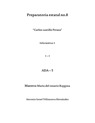 Preparatoria estatal no.8 
“Carlos castillo Peraza” 
Informática 1 
1 – I 
ADA – 5 
Maestra: María del rosario Raygoza 
Antonio Israel Villanueva Hernández 
 