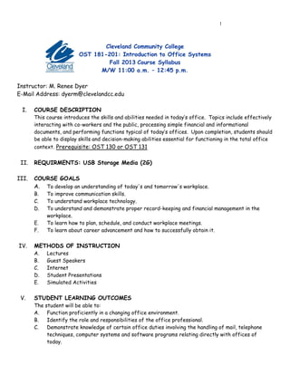 1
Cleveland Community College
OST 181-201: Introduction to Office Systems
Fall 2013 Course Syllabus
M/W 11:00 a.m. – 12:45 p.m.
Instructor: M. Renee Dyer
E-Mail Address: dyerm@clevelandcc.edu
I. COURSE DESCRIPTION
This course introduces the skills and abilities needed in today’s office. Topics include effectively
interacting with co-workers and the public, processing simple financial and informational
documents, and performing functions typical of today’s offices. Upon completion, students should
be able to display skills and decision-making abilities essential for functioning in the total office
context. Prerequisite: OST 130 or OST 131
II. REQUIRMENTS: USB Storage Media (2G)
III. COURSE GOALS
A. To develop an understanding of today's and tomorrow's workplace.
B. To improve communication skills.
C. To understand workplace technology.
D. To understand and demonstrate proper record-keeping and financial management in the
workplace.
E. To learn how to plan, schedule, and conduct workplace meetings.
F. To learn about career advancement and how to successfully obtain it.
IV. METHODS OF INSTRUCTION
A. Lectures
B. Guest Speakers
C. Internet
D. Student Presentations
E. Simulated Activities
V. STUDENT LEARNING OUTCOMES
The student will be able to:
A. Function proficiently in a changing office environment.
B. Identify the role and responsibilities of the office professional.
C. Demonstrate knowledge of certain office duties involving the handling of mail, telephone
techniques, computer systems and software programs relating directly with offices of
today.
 