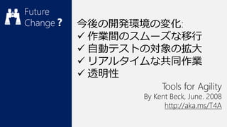 Future
Change❓

今後の開発環境の変化:
 作業間のスムーズな移行
 自動テストの対象の拡大
 リアルタイムな共同作業
 透明性
Tools for Agility

By Kent Beck, June. 2008
http://aka.ms/T4A

 