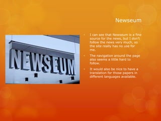 Newseum
• I can see that Newseum is a fine
source for the news, but I don’t
follow the news very much, so
the site really has no use for
me.
• The navigation around the page
also seems a little hard to
follow.
• It would also be nice to have a
translation for those papers in
different languages available.
 