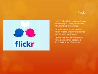 Flickr
• I didn’t like Flickr because it was
frustrating at times, especially
when finding the geotag.
• Flickr is also a social network,
which means that your pictures
can be seen by anyone.
• I don’t see myself using Flickr
very much either because I
don’t take a lot of pictures.
 