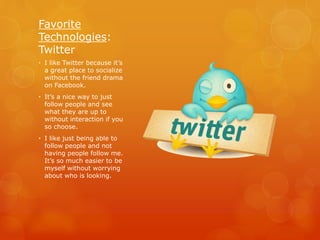 Favorite
Technologies:
Twitter
• I like Twitter because it’s
a great place to socialize
without the friend drama
on Facebook.
• It’s a nice way to just
follow people and see
what they are up to
without interaction if you
so choose.
• I like just being able to
follow people and not
having people follow me.
It’s so much easier to be
myself without worrying
about who is looking.
 